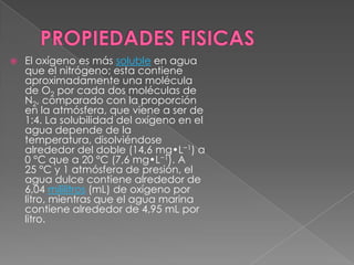    El oxígeno es más soluble en agua
    que el nitrógeno; esta contiene
    aproximadamente una molécula
    de O2 por cada dos moléculas de
    N2, comparado con la proporción
    en la atmósfera, que viene a ser de
    1:4. La solubilidad del oxígeno en el
    agua depende de la
    temperatura, disolviéndose
    alrededor del doble (14,6 mg•L−1) a
    0 °C que a 20 °C (7,6 mg•L−1). A
    25 °C y 1 atmósfera de presión, el
    agua dulce contiene alrededor de
    6,04 mililitros (mL) de oxígeno por
    litro, mientras que el agua marina
    contiene alrededor de 4,95 mL por
    litro.
 