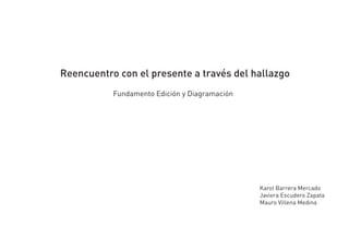 Reencuentro con el presente a través del hallazgo
           Fundamento Edición y Diagramación




                                               Karol Barrera Mercado
                                               Javiera Escudero Zapata
                                               Mauro Villena Medina
 