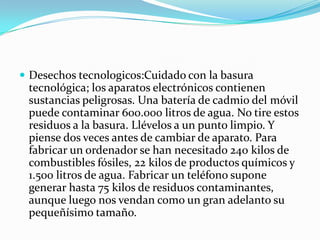  Desechos tecnologicos:Cuidado con la basura
 tecnológica; los aparatos electrónicos contienen
 sustancias peligrosas. Una batería de cadmio del móvil
 puede contaminar 600.000 litros de agua. No tire estos
 residuos a la basura. Llévelos a un punto limpio. Y
 piense dos veces antes de cambiar de aparato. Para
 fabricar un ordenador se han necesitado 240 kilos de
 combustibles fósiles, 22 kilos de productos químicos y
 1.500 litros de agua. Fabricar un teléfono supone
 generar hasta 75 kilos de residuos contaminantes,
 aunque luego nos vendan como un gran adelanto su
 pequeñísimo tamaño.
 