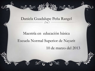 Daniela Guadalupe Peña Rangel


   Maestría en educación básica
Escuela Normal Superior de Nayarit
                10 de marzo del 2013
 