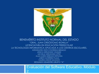 BENEMÉRITO INSTITUTO NORMAL DEL ESTADO
              “GRAL. JUAN CRISÓSTOMO BONILLA”
          LICENCIATURA EN EDUCACIÓN PREESCOLAR
LA TECNOLOGÍA INFORMÁTICA APLICADA A LOS CENTROS ESCOLARES.
                INTEGRANTES: EDITH CONTRERAS BERMEJO
                     JESSICA HERNÁNDEZ VÁZQUEZ
                      MICHELLE HERNÁNDEZ LÓPEZ
                    ALMA KAREN SERRANO ESPINOSA
                        LIZBETH GUTIÉRREZ PLUMA
                       VALERIA ZARATE SALGADO
                 SEGUNDO SEMESTRE GRUPO “A”

           Evaluación del Software Educativo. Módulo
           2.
 