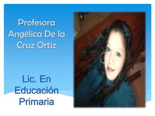 Profesora
Angélica De la
 Cruz Ortiz


  Lic. En
 Educación
  Primaria
 