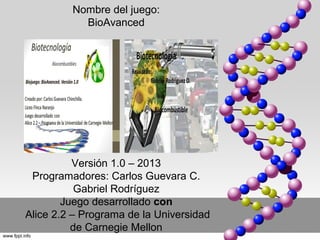 Nombre del juego:
           BioAvanced




          Versión 1.0 – 2013
 Programadores: Carlos Guevara C.
           Gabriel Rodríguez
        Juego desarrollado con
Alice 2.2 – Programa de la Universidad
          de Carnegie Mellon
 