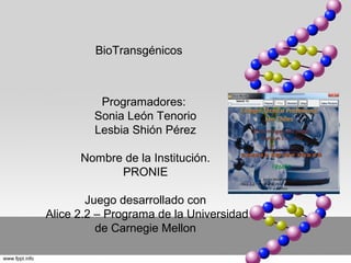 BioTransgénicos



          Programadores:
         Sonia León Tenorio
         Lesbia Shión Pérez

      Nombre de la Institución.
            PRONIE

        Juego desarrollado con
Alice 2.2 – Programa de la Universidad
          de Carnegie Mellon
 