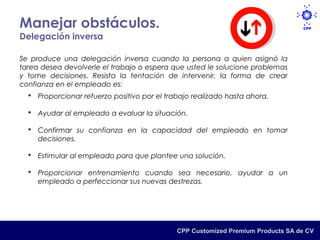 Manejar obstáculos.
Delegación inversa

Se produce una delegación inversa cuando la persona a quien asignó la
tarea desea devolverle el trabajo o espera que usted le solucione problemas
y tome decisiones. Resista la tentación de intervenir, la forma de crear
confianza en el empleado es:
   Proporcionar refuerzo positivo por el trabajo realizado hasta ahora.

   Ayudar al empleado a evaluar la situación.

   Confirmar su confianza en la capacidad del empleado en tomar
    decisiones.

   Estimular al empleado para que plantee una solución.

   Proporcionar entrenamiento cuando sea necesario, ayudar a un
    empleado a perfeccionar sus nuevas destrezas.




                                             CPP Customized Premium Products SA de CV
 