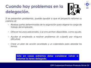 Cuando hay problemas en la
delegación.
Si se presentan problemas, puede ayudar a que el proyecto retome su
camino al:
  o Realizar partes determinadas de la asignación para aligerar la carga de
    trabajo del empleado.

  o Ofrecer recursos adicionales, si se encuentran disponibles, como ayuda.

  o Ayudar al empleado a resolver problemas sin culparlo por ninguna
    dificultad.

  o Crear un plan de acción acordado y un calendario para abordar los
    temas.



          Sólo en casos extremos debe considerar volver a
          retomar la tarea delegada.

                                           CPP Customized Premium Products SA de CV
 
