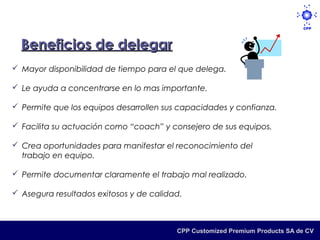 Beneficios de delegar
 Mayor disponibilidad de tiempo para el que delega.

 Le ayuda a concentrarse en lo mas importante.

 Permite que los equipos desarrollen sus capacidades y confianza.

 Facilita su actuación como “coach” y consejero de sus equipos.

 Crea oportunidades para manifestar el reconocimiento del
  trabajo en equipo.

 Permite documentar claramente el trabajo mal realizado.

 Asegura resultados exitosos y de calidad.



                                         CPP Customized Premium Products SA de CV
 