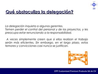 Qué obstaculiza la delegación?


La delegación inquieta a algunos gerentes.
Temen perder el control del personal y de los proyectos, y les
preocupa estar renunciando a la responsabilidad.

 A veces simplemente creen que si ellos realizan el trabajo
serán más eficientes. Sin embargo, en el largo plazo, estos
temores y convicciones casi nunca se justifican.




                                    CPP Customized Premium Products SA de CV
 