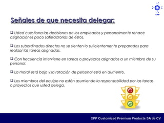 Señales de que necesita delegar:
 Usted cuestiona las decisiones de los empleados y personalmente rehace
asignaciones poco satisfactorias de éstos.

 Los subordinados directos no se sienten lo suficientemente preparados para
realizar las tareas asignadas.

 Con frecuencia interviene en tareas o proyectos asignados a un miembro de su
personal.

 La moral está baja y la rotación de personal está en aumento.

 Los miembros del equipo no están asumiendo la responsabilidad por las tareas
o proyectos que usted delega.




                                            CPP Customized Premium Products SA de CV
 