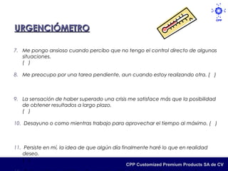 URGENCIÓMETRO

7. Me pongo ansioso cuando percibo que no tengo el control directo de algunas
   situaciones.
   ( )

8. Me preocupo por una tarea pendiente, aun cuando estoy realizando otra. ( )



9. La sensación de haber superado una crisis me satisface más que la posibilidad
   de obtener resultados a largo plazo.
   ( )

10. Desayuno o como mientras trabajo para aprovechar el tiempo al máximo. ( )



11. Persiste en mí, la idea de que algún día finalmente haré lo que en realidad
    deseo.
    ( )
                                             CPP Customized Premium Products SA de CV
 