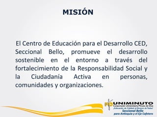 MISIÓN



El Centro de Educación para el Desarrollo CED,
Seccional Bello, promueve el desarrollo
sostenible en el entorno a través del
fortalecimiento de la Responsabilidad Social y
la    Ciudadanía    Activa    en    personas,
comunidades y organizaciones.
 