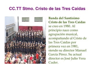 CC.TT Stmo. Cristo de las Tres Caídas

                   Banda del Santísimo
                   Cristo de las Tres Caídas
                   se creo en 1980. Al
                   principio nace como
                   agrupación musical,
                   acompañando al Cristo de
                   las Tres Caídas por
                   primera vez en 1981,
                   siendo su director Manuel
                   García Pérez. Su actual
                   director es José Julio Vera
                   Cuder.
 