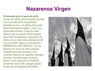 Nazarenos Virgen
El atuendo para el paso de palio
consta de antifaz de terciopelo morado
con el escudo de la hermandad
bordado en oro, a la altura del pecho,
Sotana del mismo tejido y color, con
botonadura blanca. Capa de color
blanco con un escudo sobre la parte
que cubre el antebrazo izquierdo, en
forma de un salvavidas dorado de 22
cm, en donde figura la inscripción: "
ESPERANZA DE TRIANA" y en su
interior un ancla de color morado.
Cíngulo trenzado morado y oro
.Guantes blancos de algodón, siempre
puestos. Calzado negro normal y
plano. Y por supuesto, la medalla
pendiente del cuello, aunque quede
oculta por la lengüeta del antifaz.
 