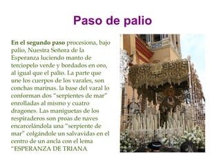 Paso de palio
En el segundo paso procesiona, bajo
palio, Nuestra Señora de la
Esperanza luciendo manto de
terciopelo verde y bordados en oro,
al igual que el palio. La parte que
une los cuerpos de los varales, son
conchas marinas. la base del varal lo
conforman dos “serpientes de mar”
enrolladas al mismo y cuatro
dragones. Las maniguetas de los
respiraderos son proas de naves
encarcelándola una “serpiente de
mar” colgándole un salvavidas en el
centro de un ancla con el lema
“ESPERANZA DE TRIANA.
 