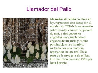 Llamador del Palio
         Llamador de salida en plata de
         ley, representa una barca con el
         nombre de TRIANA, navegando
         sobre las olas con dos serpientes
         de mar, y dos pequeños
         angelitos; uno, sujetando el
         arganeo de un ancla y el otro
         portándola en su hombro,
         rodeada por una maroma,
         reposando en una red. En la
         proa de la nave un salvavidas.
         Fue realizado en el año 1991 por
         Juan Borrero.
 