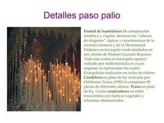 Detalles paso palio
         Frontal de bambalinas De composición
         simétrica y vegetal, destacan las “cabezas
         de dragones”, típicas y características de la
         cerámica trianera y de la Hermandad.
         Faldones en terciopelo verde bordados en
         oro, diseño de Manuel Guzmán Bejarano.
         Todo este centro en terciopelo aparece
         rodeado por malla bordada en cuyas
         esquinas se representan los cuatro
         Evangelistas realizados en sedas de colores.
         Candelería en plata de ley realizada por
         Orfebrería Triana (1991) lo componen 90
         piezas de diferentes alturas. Peana en plata
         de ley. Cuatro respiraderos en estilo
         renacentista con motivos vegetales y
         columnas abalaustradas.
 