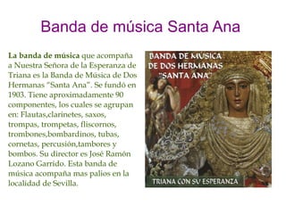 Banda de música Santa Ana
La banda de música que acompaña
a Nuestra Señora de la Esperanza de
Triana es la Banda de Música de Dos
Hermanas “Santa Ana”. Se fundó en
1903. Tiene aproximadamente 90
componentes, los cuales se agrupan
en: Flautas,clarinetes, saxos,
trompas, trompetas, fliscornos,
trombones,bombardinos, tubas,
cornetas, percusión,tambores y
bombos. Su director es José Ramón
Lozano Garrido. Esta banda de
música acompaña mas palios en la
localidad de Sevilla.
 