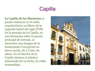 Capilla
La Capilla de los Marineros se
puede enmarcar en el estilo
arquitectónico sevillano de la
segunda mitad del siglo XVIII.
En la portada de la Capilla, en
una hornacina sobre la puerta
principal de entrada, se
encuentra una imagen de la
Inmaculada Concepción en
barro cocido, de 1,3 mts. de
altura. En el interior de la
Capilla destaca el artístico
artesonado de su techo, de estilo
neomudéjar.
 