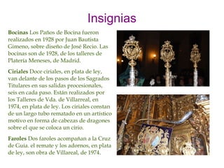 Insignias
Bocinas Los Paños de Bocina fueron
realizados en 1928 por Juan Bautista
Gimeno, sobre diseño de José Recio. Las
bocinas son de 1928, de los talleres de
Platería Meneses, de Madrid.
Ciriales Doce ciriales, en plata de ley,
van delante de los pasos de los Sagrados
Titulares en sus salidas procesionales,
seis en cada paso. Están realizados por
los Talleres de Vda. de Villarreal, en
1974, en plata de ley. Los ciriales constan
de un largo tubo rematado en un artístico
motivo en forma de cabezas de dragones
sobre el que se coloca un cirio.
Faroles Dos faroles acompañan a la Cruz
de Guía. el remate y los adornos, en plata
de ley, son obra de Villareal, de 1974.
 