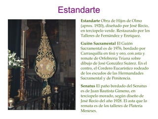 Estandarte
     Estandarte Obra de Hijos de Olmo
     (aprox. 1920), diseñado por José Recio,
     en terciopelo verde. Restaurado por los
     Talleres de Fernández y Enríquez.
     Guión Sacramental El Guión
     Sacramental es de 1976, bordado por
     Carrasquilla en tisú y oro, con asta y
     remate de Orfebrería Triana sobre
     dibujo de José González Suárez. En el
     centro, el Cordero Eucarístico rodeado
     de los escudos de las Hermandades
     Sacramental y de Penitencia.
     Senatus El paño bordado del Senatus
     es de Juan Bautista Gimeno, en
     terciopelo morado, según diseño de
     José Recio del año 1928. El asta que lo
     remata es de los talleres de Platería
     Meneses.
 