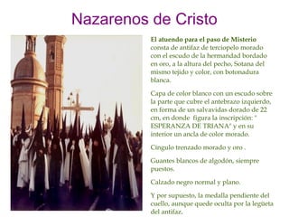 Nazarenos de Cristo
          El atuendo para el paso de Misterio
          consta de antifaz de terciopelo morado
          con el escudo de la hermandad bordado
          en oro, a la altura del pecho, Sotana del
          mismo tejido y color, con botonadura
          blanca.

          Capa de color blanco con un escudo sobre
          la parte que cubre el antebrazo izquierdo,
          en forma de un salvavidas dorado de 22
          cm, en donde figura la inscripción: "
          ESPERANZA DE TRIANA" y en su
          interior un ancla de color morado.

          Cíngulo trenzado morado y oro .

          Guantes blancos de algodón, siempre
          puestos.

          Calzado negro normal y plano.

          Y por supuesto, la medalla pendiente del
          cuello, aunque quede oculta por la legüeta
          del antifaz.
 