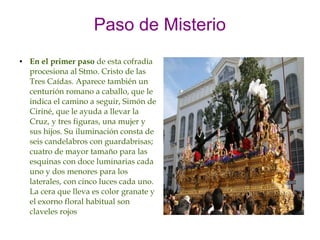 Paso de Misterio
●   En el primer paso de esta cofradía
    procesiona al Stmo. Cristo de las
    Tres Caídas. Aparece también un
    centurión romano a caballo, que le
    indica el camino a seguir, Simón de
    Ciriné, que le ayuda a llevar la
    Cruz, y tres figuras, una mujer y
    sus hijos. Su iluminación consta de
    seis candelabros con guardabrisas;
    cuatro de mayor tamaño para las
    esquinas con doce luminarias cada
    uno y dos menores para los
    laterales, con cinco luces cada uno.
    La cera que lleva es color granate y
    el exorno floral habitual son
    claveles rojos
 