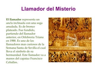 Llamador del Misterio
El llamador representa un
ancla inclinada con una soga
anudada. Es de bronce
plateado. Fue fundido,
partiendo del llamador
anterior, en Orfebrería Triana
en 1988. Es uno de los
llamadores mas curiosos de la
Semana Santa de Sevilla el cual
lleva el símbolo de su
hermandad. Este llamador va a
manos del capataz Francisco
Ceballos.
 