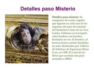 Detalles paso Misterio
            Detalles paso misterio: Se
            componen de cuatro ángeles
            que figuran en cada una de las
            esquinas del paso de misterio
            del Santísimo Cristo de las Tres
            Caídas. Faldones en terciopelo
            color burdeos con broches
            bordados en oro. El frontal y el
            trasera tienen cartelas bordadas
            en seda .Realizados por Talleres
            de Sobrinos de Esperanza Elena
            Caro, en 1994. El costo de las
            flores que exornan este paso
            asciende a 3000 €
 