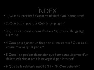 ÍNDEX
• 1.Què és internet ? Qunat va nèixer? Qui l'administre?
• 2. Què és un pop-up? Què és un plug-in?
• 3 Què és un cookie,com s'activen? Què és el llenguatge
HTML5?
• 4 Com pots ajuntar un fitxer en el teu correu? Quin és el
volum màxim qu et per et?
• 5 Com i on podem denunciar que hem estat víctimes d'un
delicte relacionat amb la nevegació per internet?
• 6 Què és la telefonía móvil 3G i 4 G? Que t'ofereix?
 