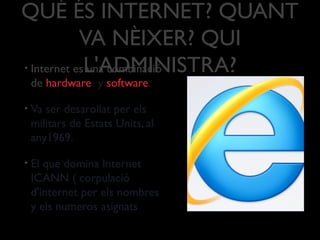QUÈ ÉS INTERNET? QUANT
VA NÈIXER? QUI
L'ADMINISTRA?• Internet es una combinació
de hardware y software.
• Va ser desarollat per els
militars de Estats Units, al
any1969.
• El que domina Internet
ICANN ( corpulació
d'internet per els nombres
y els numeros asignats
 