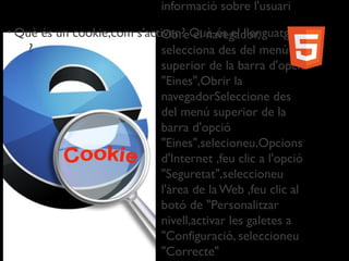 • Què és un cookie,com s'activen? Què és el llenguatge.
?
informació sobre l'usuari
• Obre el navegador,
selecciona des del menú
superior de la barra d'opció
"Eines",Obrir la
navegadorSeleccione des
del menú superior de la
barra d'opció
"Eines",selecioneu,Opcions
d'Internet ,feu clic a l'opció
"Seguretat",seleccioneu
l'àrea de la Web ,feu clic al
botó de "Personalitzar
nivell,activar les galetes a
"Configuració, seleccioneu
"Correcte"
 