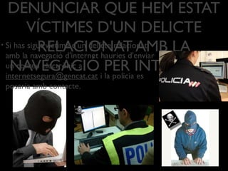 DENUNCIAR QUE HEM ESTAT
VÍCTIMES D'UN DELICTE
RELACIONAT AMB LA
NAVEGACIÓ PER INTERNET?
• Si has sigut víctima d'un delícte relacionat
amb la navegació d'internet hauries d'enviar
un correu electrònic a
internetsegura@gencat.cat i la policia es
posaria amb contacte.
 