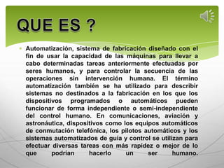 Automatización, sistema de fabricación diseñado con el
fin de usar la capacidad de las máquinas para llevar a
cabo determinadas tareas anteriormente efectuadas por
seres humanos, y para controlar la secuencia de las
operaciones sin intervención humana. El término
automatización también se ha utilizado para describir
sistemas no destinados a la fabricación en los que los
dispositivos programados o automáticos pueden
funcionar de forma independiente o semi-independiente
del control humano. En comunicaciones, aviación y
astronáutica, dispositivos como los equipos automáticos
de conmutación telefónica, los pilotos automáticos y los
sistemas automatizados de guía y control se utilizan para
efectuar diversas tareas con más rapidez o mejor de lo
que      podrían     hacerlo     un     ser      humano.
 