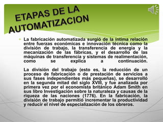 La fabricación automatizada surgió de la íntima relación
entre fuerzas económicas e innovación técnica como la
división de trabajo, la transferencia de energía y la
mecanización de las fábricas, y el desarrollo de las
máquinas de transferencia y sistemas de realimentación,
como        se       explica      a        continuación.
La división del trabajo (esto es, la reducción de un
proceso de fabricación o de prestación de servicios a
sus fases independientes más pequeñas), se desarrolló
en la segunda mitad del siglo XVIII, y fue analizada por
primera vez por el economista británico Adam Smith en
sus libro Investigación sobre la naturaleza y causas de la
riqueza de las naciones (1776). En la fabricación, la
división de trabajo permitió incrementar la productividad
y reducir el nivel de especialización de los obreros.
 