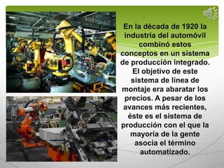 En la década de 1920 la
 industria del automóvil
     combinó estos
conceptos en un sistema
de producción integrado.
   El objetivo de este
   sistema de línea de
montaje era abaratar los
 precios. A pesar de los
 avances más recientes,
  éste es el sistema de
producción con el que la
   mayoría de la gente
    asocia el término
      automatizado.
 