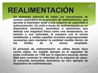 Un elemento esencial de todos los mecanismos de
control automático es el principio de realimentación, que
permite al diseñador dotar a una máquina de capacidad d
autocorrección. Un ciclo o bucle de realimentación es un
dispositivo mecánico, neumático o electrónico que
detecta una magnitud física como una temperatura, un
tamaño o una velocidad, la compara con la norma
establecida, y realiza aquellas acciones preprogramadas
necesarias para mantener la cantidad medida dentro de
los      límites     de      la     norma      aceptable.

El principio de realimentación se utiliza desde hace
varios siglos. Un notable ejemplo es el regulador de
bolas inventado en 1788 por el ingeniero escocés James
Watt para controlar la velocidad de la máquina de vapor.
El conocido termostato doméstico es otro ejemplo de
dispositivo de realimentación.
 