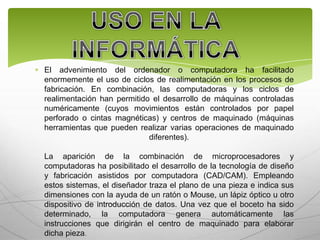 El advenimiento del ordenador o computadora ha facilitado
enormemente el uso de ciclos de realimentación en los procesos de
fabricación. En combinación, las computadoras y los ciclos de
realimentación han permitido el desarrollo de máquinas controladas
numéricamente (cuyos movimientos están controlados por papel
perforado o cintas magnéticas) y centros de maquinado (máquinas
herramientas que pueden realizar varias operaciones de maquinado
                            diferentes).

La aparición de la combinación de microprocesadores y
computadoras ha posibilitado el desarrollo de la tecnología de diseño
y fabricación asistidos por computadora (CAD/CAM). Empleando
estos sistemas, el diseñador traza el plano de una pieza e indica sus
dimensiones con la ayuda de un ratón o Mouse, un lápiz óptico u otro
dispositivo de introducción de datos. Una vez que el boceto ha sido
determinado, la computadora genera automáticamente las
instrucciones que dirigirán el centro de maquinado para elaborar
dicha pieza.
 