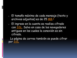 El tamaño máximo de cada mensaje (texto y
  archivos adjuntos) es de 25 MB.3
  El ingreso en la cuenta se realiza cifrado
  con SSL. Salvo en caso de los navegadores
  antiguos en los cuales la conexión es sin
  cifrado.
 La página de correo también se puede cifrar
por SSL
 