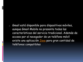 Gmail está disponible para dispositivos móviles,
aunque Gmail Mobile no presenta todas las
características del servicio tradicional. Además de
acceso por el navegador de un teléfono móvil
existe una aplicación Java para gran cantidad de
teléfonos compatibles
 