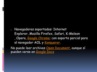 Navegadores soportados: Internet
  Explorer, Mozilla Firefox, Safari, K-Meleon
  , Opera, Google Chrome; con soporte parcial para
  el navegador AOL y Konqueror.
No puede leer archivos Open Document, aunque sí
pueden verse en Google Docs
 