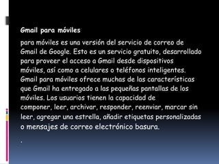 Gmail para móviles
para móviles es una versión del servicio de correo de
Gmail de Google. Esto es un servicio gratuito, desarrollado
para proveer el acceso a Gmail desde dispositivos
móviles, así como a celulares o teléfonos inteligentes.
Gmail para móviles ofrece muchas de las características
que Gmail ha entregado a las pequeñas pantallas de los
móviles. Los usuarios tienen la capacidad de
componer, leer, archivar, responder, reenviar, marcar sin
leer, agregar una estrella, añadir etiquetas personalizadas
o mensajes de correo electrónico basura.
.
 