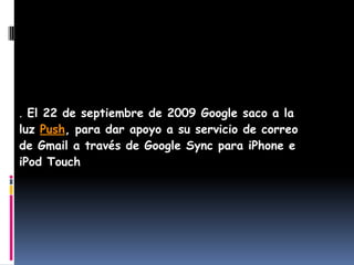. El 22 de septiembre de 2009 Google saco a la
luz Push, para dar apoyo a su servicio de correo
de Gmail a través de Google Sync para iPhone e
iPod Touch
 