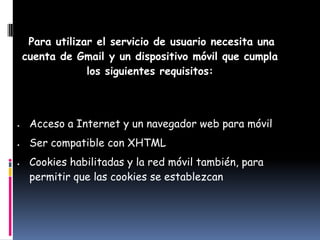 Para utilizar el servicio de usuario necesita una
cuenta de Gmail y un dispositivo móvil que cumpla
             los siguientes requisitos:



 Acceso a Internet y un navegador web para móvil
 Ser compatible con XHTML
 Cookies habilitadas y la red móvil también, para
 permitir que las cookies se establezcan
 