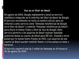 Voz en el Chat de Gmail
En agosto de 2010, Google implementó y lanzó un servicio
telefónico integrado en la interfaz del Chat de Gmail de Google.
El servicio inicialmente no tenía un nombre oficial, pero se
referían a este servicio como “llamadas telefónicas de Google
en el Chat de Gmail” y también “llamadas telefónicas de Gmail”,
pero ahora lo llaman Video y Chat de Voz de Google. Este
servicio permite a los usuarios de Gmail realizar llamadas
gratuitas desde su cuenta de Gmail para EE.UU., Canadá y otros
países por lo menos hasta finales de 2011. Los usuarios de una
cuenta de Gmail pueden también llamar a otros países en base a
horarios.
El servicio registró más de 1 millón de llamadas en 24 horas el
26 de agosto de 2010
 