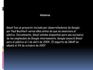 Historia



Gmail fue un proyecto iniciado por desarrolladores de Google
por Paul Buchheit varios años antes de que se anunciara al
público. Inicialmente, Gmail estaba disponible para uso exclusivo
de los empleados de Google internamente. Google anunció Gmail
para el público el 1 de abril de 2004. El soporte de IMAP se
añadió el 24 de octubre de 2007
 