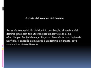 Historia del nombre del dominio



Antes de la adquisición del dominio por Google, el nombre del
dominio gmail.com fue utilizado por un servicio de e-mail
ofrecido por Garfield.com, el hogar en línea de la tira cómica de
Garfield, y después de moverse a un dominio diferente, este
servicio fue descontinuado.
 