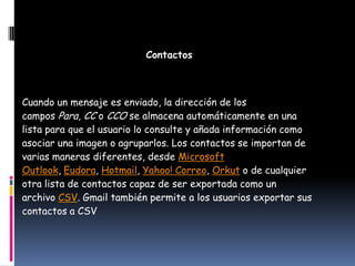 Contactos



Cuando un mensaje es enviado, la dirección de los
campos Para, CC o CCO se almacena automáticamente en una
lista para que el usuario lo consulte y añada información como
asociar una imagen o agruparlos. Los contactos se importan de
varias maneras diferentes, desde Microsoft
Outlook, Eudora, Hotmail, Yahoo! Correo, Orkut o de cualquier
otra lista de contactos capaz de ser exportada como un
archivo CSV. Gmail también permite a los usuarios exportar sus
contactos a CSV
 
