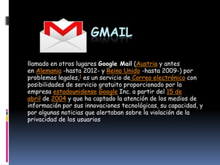 GMAIL

llamado en otros lugares Google Mail (Austria y antes
en Alemania -hasta 2012- y Reino Unido -hasta 2009-) por
problemas legales,1 es un servicio de Correo electrónico con
posibilidades de servicio gratuito proporcionado por la
empresa estadounidense Google Inc. a partir del 15 de
abril de 2004 y que ha captado la atención de los medios de
información por sus innovaciones tecnológicas, su capacidad, y
por algunas noticias que alertaban sobre la violación de la
privacidad de los usuarios
 