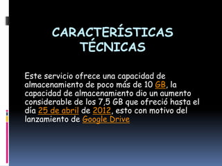 CARACTERÍSTICAS
          TÉCNICAS

Este servicio ofrece una capacidad de
almacenamiento de poco más de 10 GB, la
capacidad de almacenamiento dio un aumento
considerable de los 7,5 GB que ofreció hasta el
día 25 de abril de 2012, esto con motivo del
lanzamiento de Google Drive
 