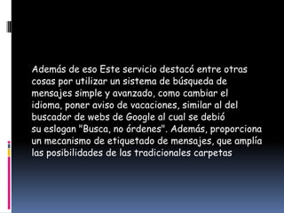 Además de eso Este servicio destacó entre otras
cosas por utilizar un sistema de búsqueda de
mensajes simple y avanzado, como cambiar el
idioma, poner aviso de vacaciones, similar al del
buscador de webs de Google al cual se debió
su eslogan "Busca, no órdenes". Además, proporciona
un mecanismo de etiquetado de mensajes, que amplía
las posibilidades de las tradicionales carpetas
 